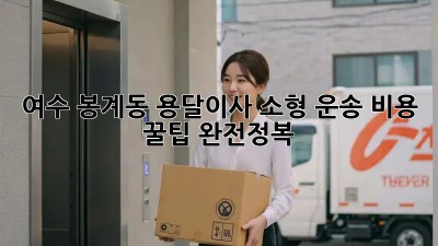 여수 봉계동 용달이사 소형 운송: 비용 & 꿀팁 완전정복!
